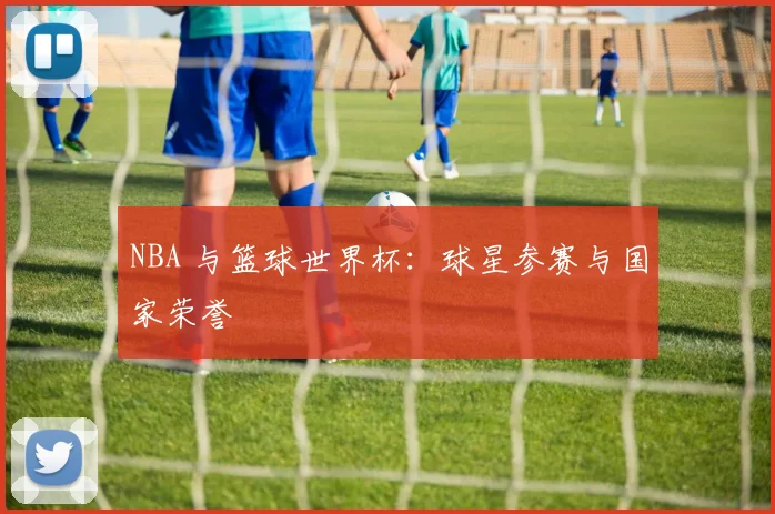 NBA 与篮球世界杯:球星参赛与国家荣誉