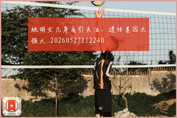 姚明女儿身高引关注，遗传基因太强大_20260527112240