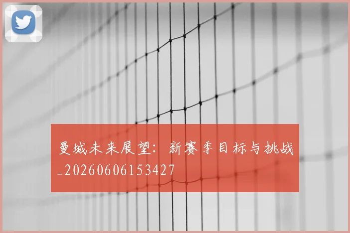 曼城未来展望:新赛季目标与挑战_20260606153427