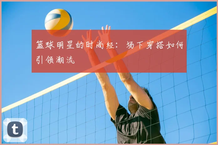 篮球明星的时尚经:场下穿搭如何引领潮流