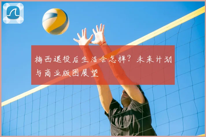 梅西退役后生活会怎样?未来计划与商业版图展望