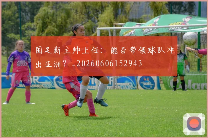 国足新主帅上任：能否带领球队冲出亚洲？_20260606152943