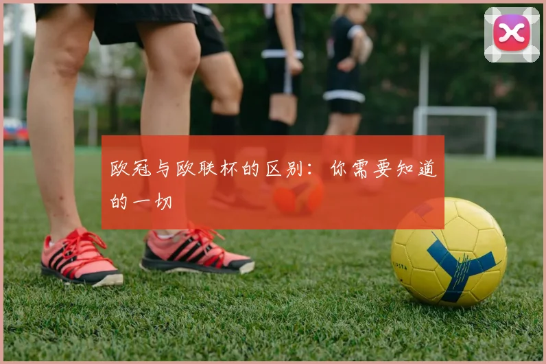 欧冠与欧联杯的区别:你需要知道的一切