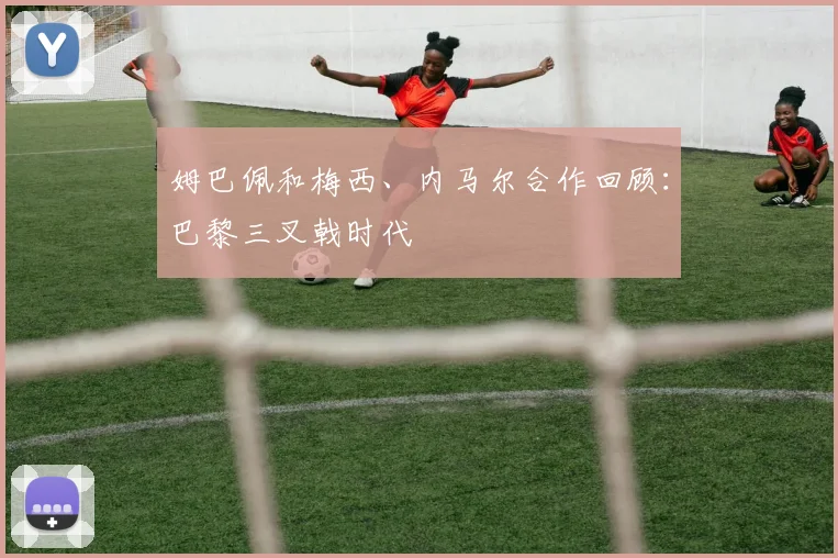 姆巴佩和梅西、内马尔合作回顾：巴黎三叉戟时代