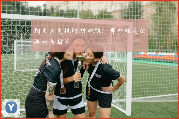 国足历史性时刻回顾：那些难忘的胜利与瞬间