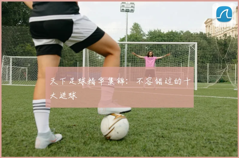 天下足球精华集锦：不容错过的十大进球