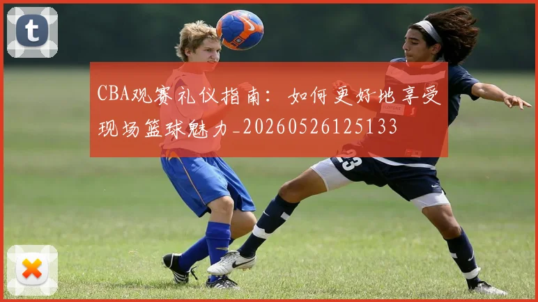 CBA观赛礼仪指南：如何更好地享受现场篮球魅力_20260526125133