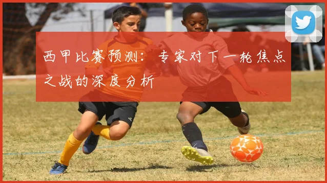 西甲比赛预测：专家对下一轮焦点之战的深度分析