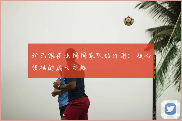 姆巴佩在法国国家队的作用:核心领袖的成长之路