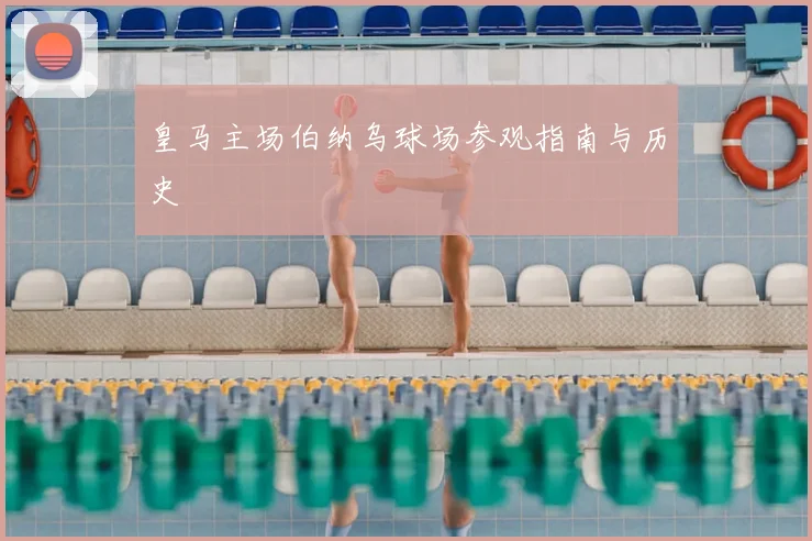 皇马主场伯纳乌球场参观指南与历史