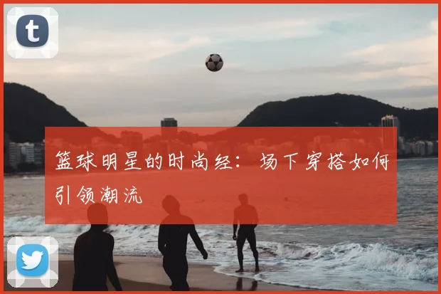 篮球明星的时尚经：场下穿搭如何引领潮流