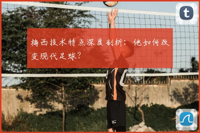梅西技术特点深度剖析：他如何改变现代足球？