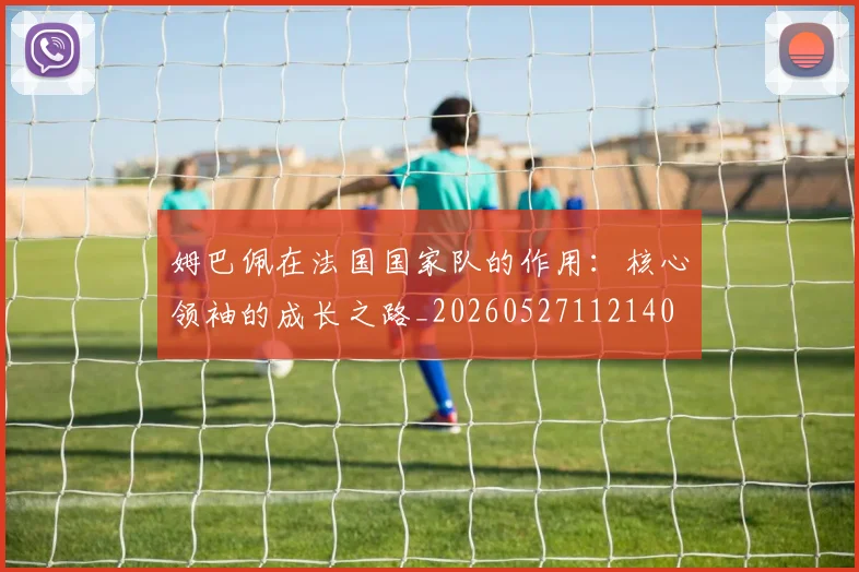 姆巴佩在法国国家队的作用：核心领袖的成长之路_20260527112140