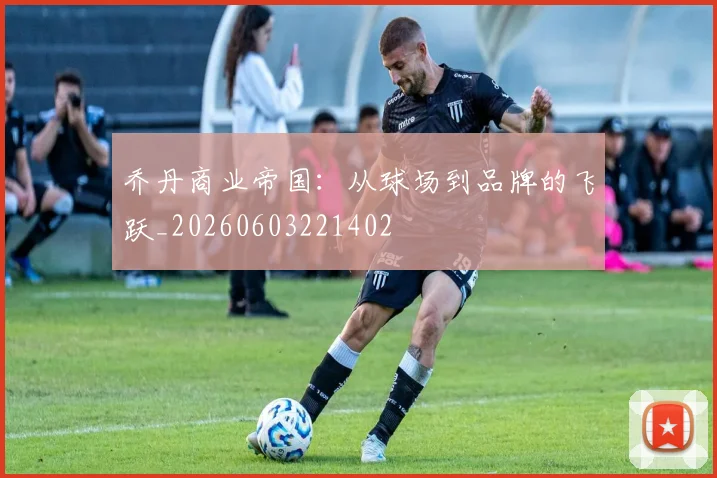 乔丹商业帝国：从球场到品牌的飞跃_20260603221402