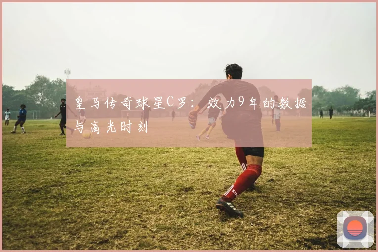 皇马传奇球星C罗：效力9年的数据与高光时刻