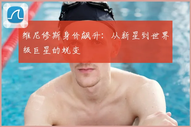 维尼修斯身价飙升：从新星到世界级巨星的蜕变