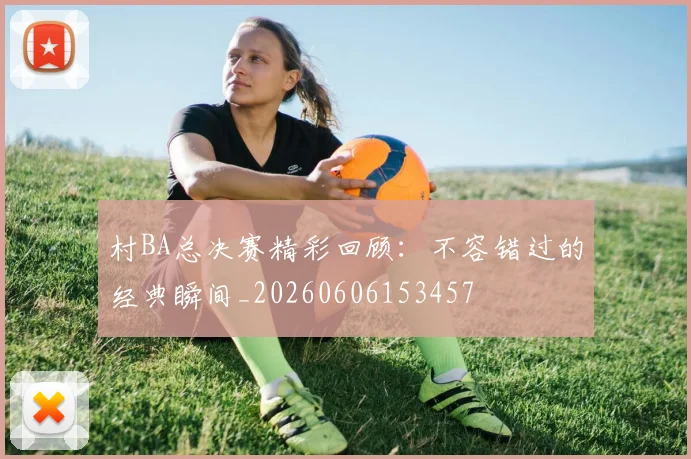 村BA总决赛精彩回顾：不容错过的经典瞬间_20260606153457