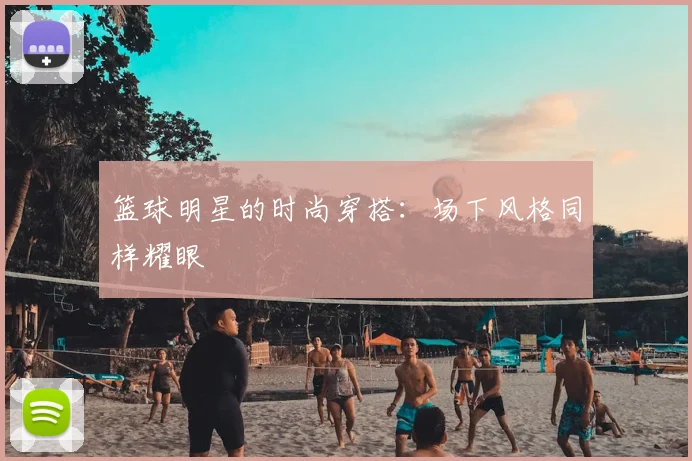 篮球明星的时尚穿搭：场下风格同样耀眼