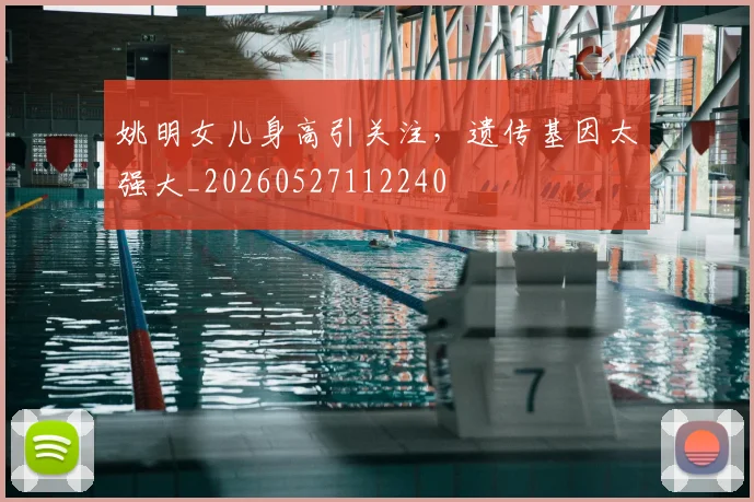 姚明女儿身高引关注，遗传基因太强大_20260527112240