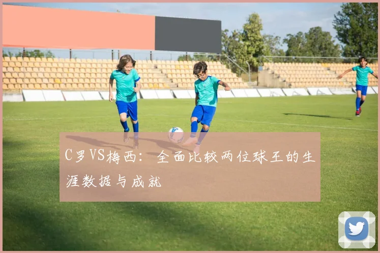 C罗VS梅西:全面比较两位球王的生涯数据与成就