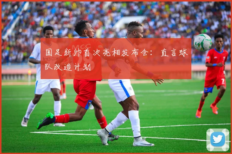 国足新帅首次亮相发布会:直言球队改造计划
