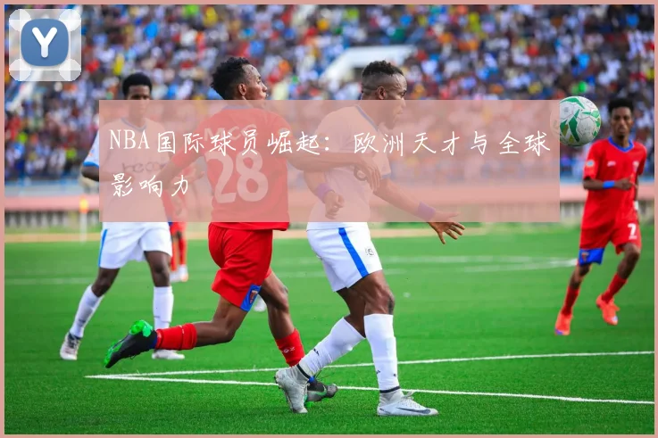 NBA国际球员崛起:欧洲天才与全球影响力