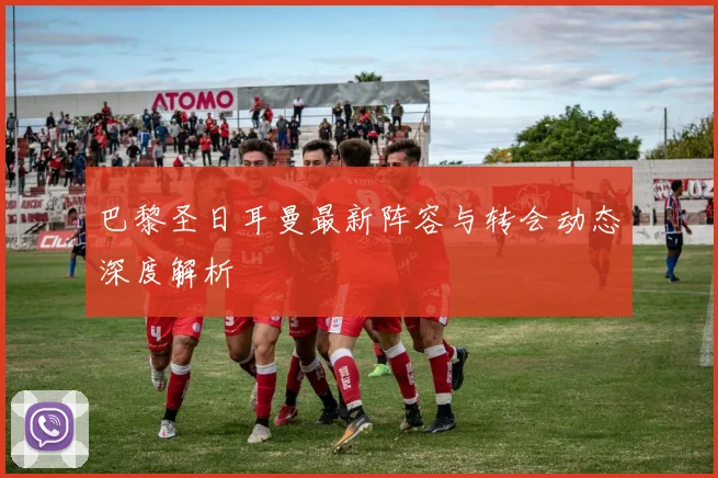 巴黎圣日耳曼最新阵容与转会动态深度解析