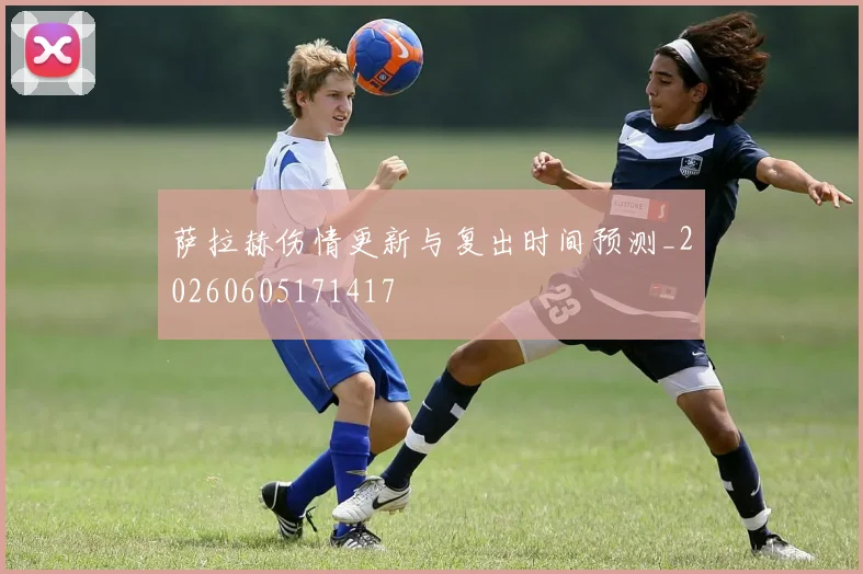 萨拉赫伤情更新与复出时间预测_20260605171417