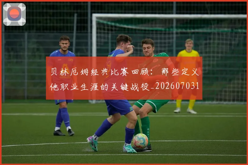 贝林厄姆经典比赛回顾：那些定义他职业生涯的关键战役_20260703181958
