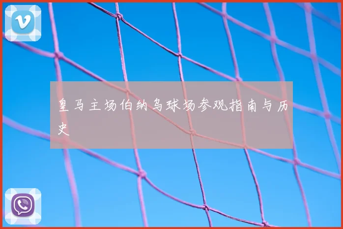 皇马主场伯纳乌球场参观指南与历史