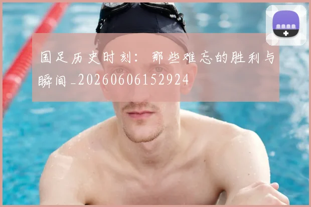 国足历史时刻:那些难忘的胜利与瞬间_20260606152924