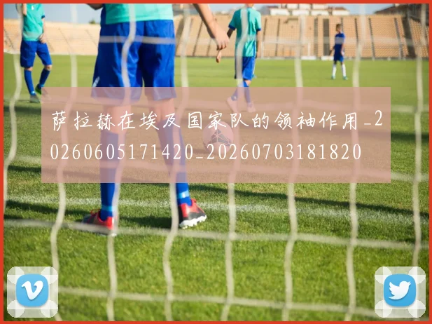 萨拉赫在埃及国家队的领袖作用_20260605171420_20260703181820