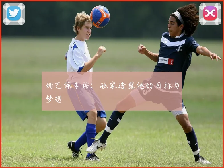 姆巴佩专访：独家透露他的目标与梦想