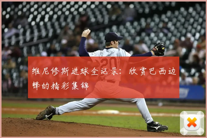 维尼修斯进球全记录：欣赏巴西边锋的精彩集锦