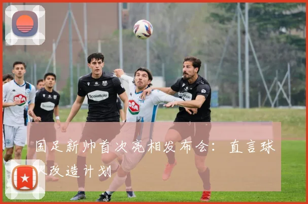 国足新帅首次亮相发布会:直言球队改造计划