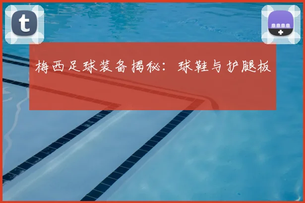 梅西足球装备揭秘：球鞋与护腿板