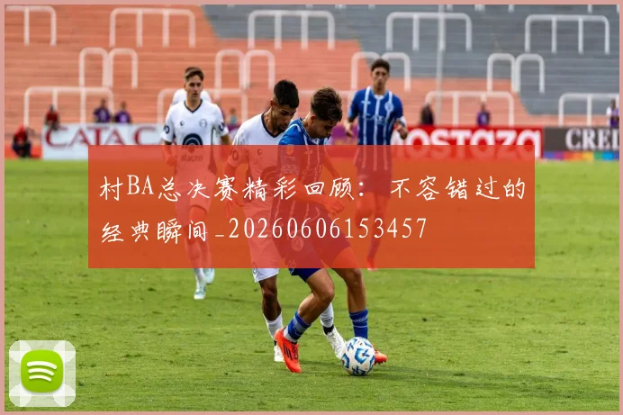 村BA总决赛精彩回顾:不容错过的经典瞬间_20260606153457